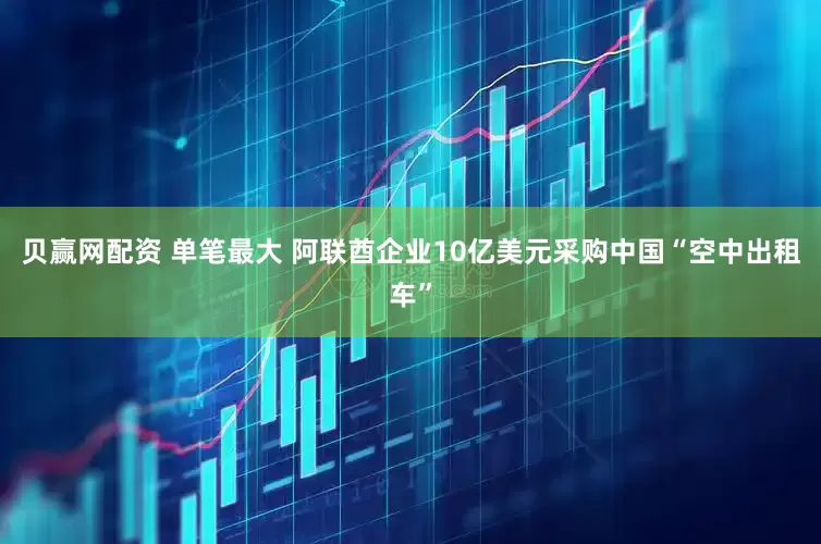 贝赢网配资 单笔最大 阿联酋企业10亿美元采购中国“空中出租车”