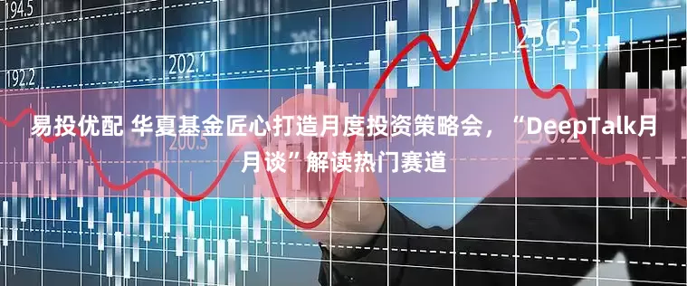 易投优配 华夏基金匠心打造月度投资策略会，“DeepTalk月月谈”解读热门赛道