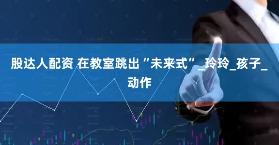 股达人配资 在教室跳出“未来式”_玲玲_孩子_动作