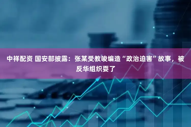 中祥配资 国安部披露：张某受教唆编造“政治迫害”故事，被反华组织耍了
