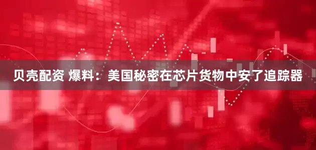 贝壳配资 爆料：美国秘密在芯片货物中安了追踪器
