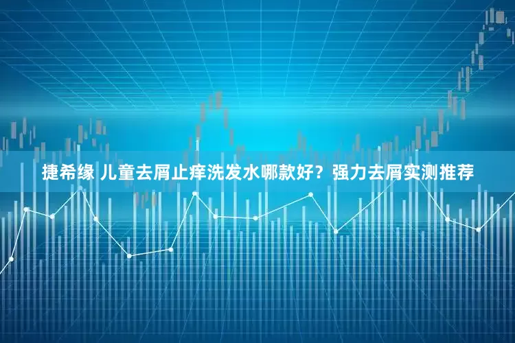 捷希缘 儿童去屑止痒洗发水哪款好？强力去屑实测推荐