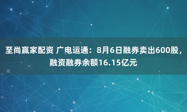 至尚赢家配资 广电运通:8月6日融券卖出600股,融资融券余额16.15亿元