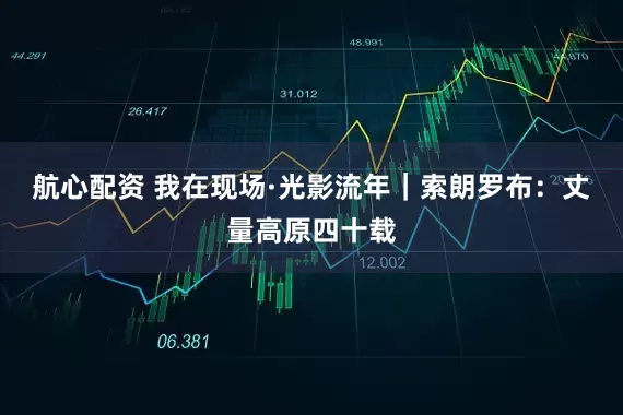 航心配资 我在现场·光影流年|索朗罗布:丈量高原四十载