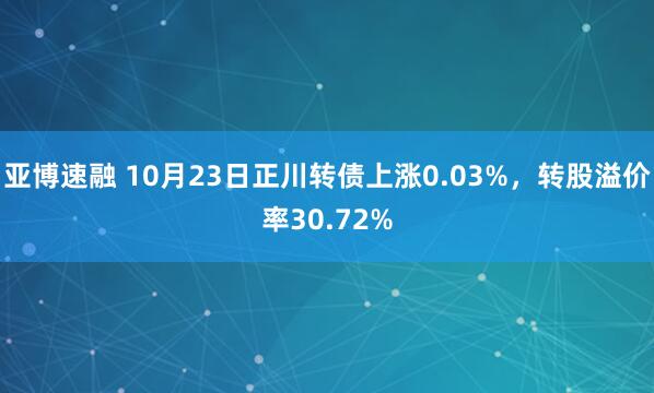 亚博速融 10月23日正川转债上涨0.03%，转股溢价率30.72%
