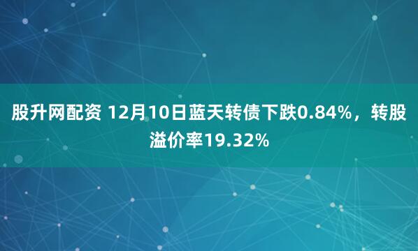 股升网配资 12月10日蓝天转债下跌0.84%，转股溢价率19.32%