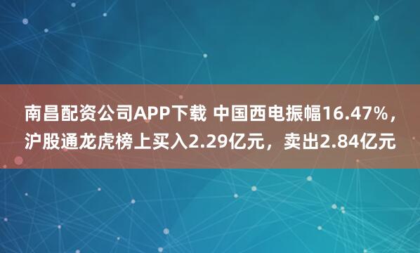 南昌配资公司APP下载 中国西电振幅16.47%，沪股通龙虎榜上买入2.29亿元，卖出2.84亿元