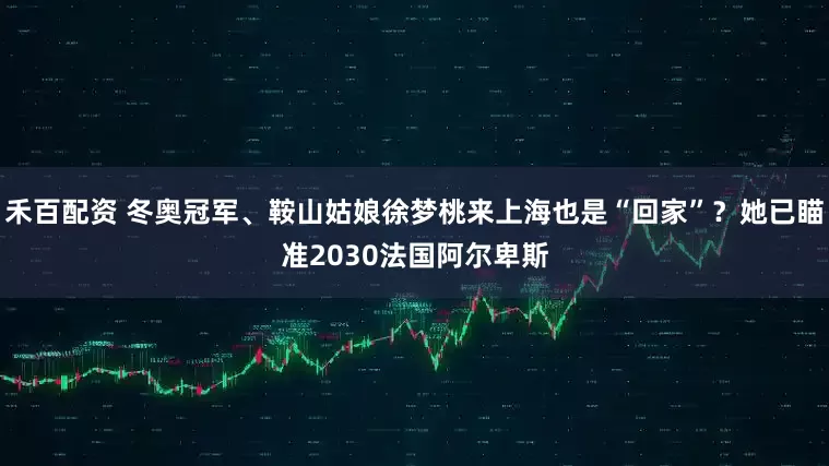禾百配资 冬奥冠军、鞍山姑娘徐梦桃来上海也是“回家”?她已瞄准2030法国阿尔卑斯